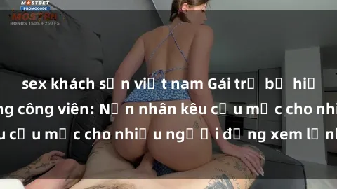 sex khách sạn việt nam Gái trẻ bị hiếp dâm bạo lực trong công viên: Nạn nhân kêu cứu mặc cho nhiều người đứng xem lạnh lùng