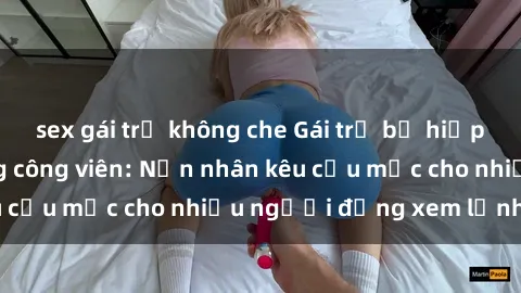 sex gái trẻ không che Gái trẻ bị hiếp dâm bạo lực trong công viên: Nạn nhân kêu cứu mặc cho nhiều người đứng xem lạnh lùng