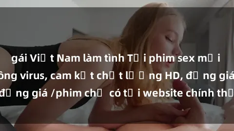 gái Việt Nam làm tình Tải phim sex mới nhất cực nhanh không virus, cam kết chất lượng HD, đồng giá /phim chỉ có tại website chính thức. Đặt ngay!