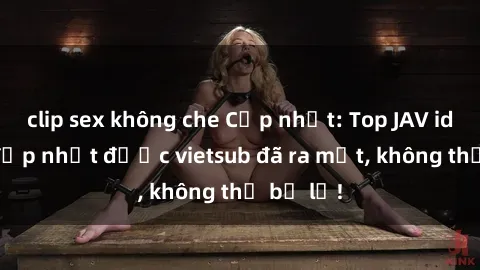 clip sex không che Cập nhật: Top JAV idol xinh đẹp nhất được vietsub đã ra mắt, không thể bỏ lỡ!