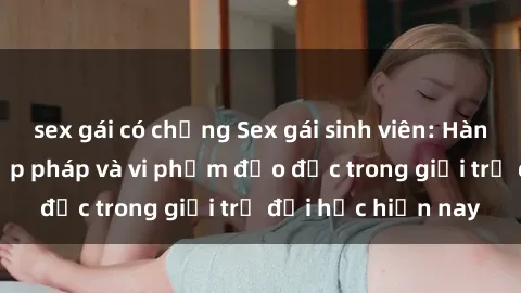 sex gái có chồng Sex gái sinh viên: Hành vi gấu không hợp pháp và vi phạm đạo đức trong giới trẻ đại học hiện nay