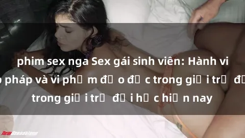 phim sex nga Sex gái sinh viên: Hành vi gấu không hợp pháp và vi phạm đạo đức trong giới trẻ đại học hiện nay