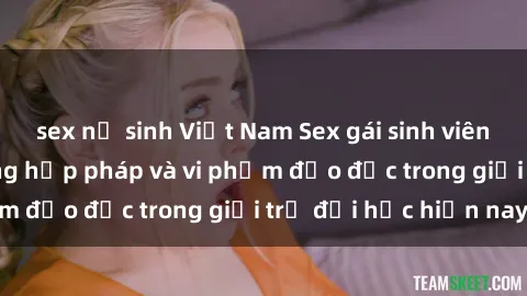 sex nữ sinh Việt Nam Sex gái sinh viên: Hành vi gấu không hợp pháp và vi phạm đạo đức trong giới trẻ đại học hiện nay
