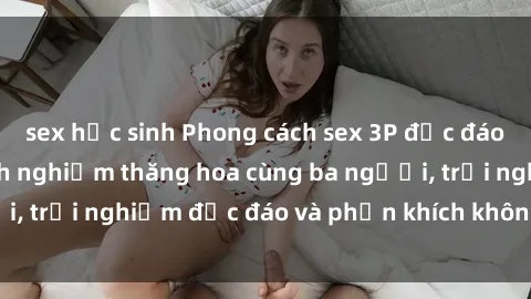 sex học sinh Phong cách sex 3P độc đáo tại Việt Nam: Kinh nghiệm thăng hoa cùng ba người, trải nghiệm độc đáo và phấn khích không thể bỏ lỡ!