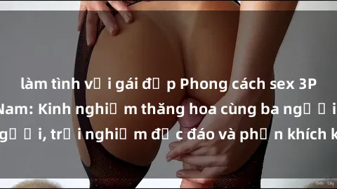 làm tình với gái đẹp Phong cách sex 3P độc đáo tại Việt Nam: Kinh nghiệm thăng hoa cùng ba người, trải nghiệm độc đáo và phấn khích không thể bỏ lỡ!