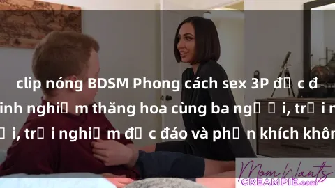 clip nóng BDSM Phong cách sex 3P độc đáo tại Việt Nam: Kinh nghiệm thăng hoa cùng ba người, trải nghiệm độc đáo và phấn khích không thể bỏ lỡ!