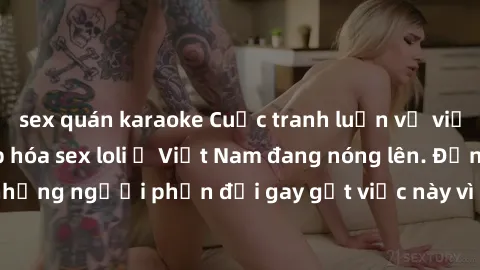 sex quán karaoke Cuộc tranh luận về việc có nên hợp pháp hóa sex loli ở Việt Nam đang nóng lên. Đồng thời, cũng có những người phản đối gay gắt việc này vì lo ngại về tác động tiêu cực lên trẻ em và x