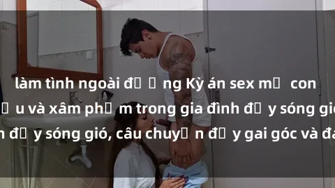 làm tình ngoài đường Kỳ án sex mẹ con Việt Nam: Sự sở hữu và xâm phạm trong gia đình đầy sóng gió, câu chuyện đầy gai góc và đau lòng.