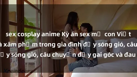 sex cosplay anime Kỳ án sex mẹ con Việt Nam: Sự sở hữu và xâm phạm trong gia đình đầy sóng gió, câu chuyện đầy gai góc và đau lòng.
