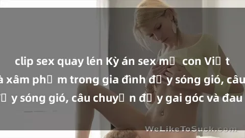 clip sex quay lén Kỳ án sex mẹ con Việt Nam: Sự sở hữu và xâm phạm trong gia đình đầy sóng gió, câu chuyện đầy gai góc và đau lòng.