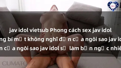 jav idol vietsub Phong cách sex jav idol siêu hấp dẫn: Những bí mật không nghĩ đến của ngôi sao jav idol sẽ làm bạn ngạc nhiên!