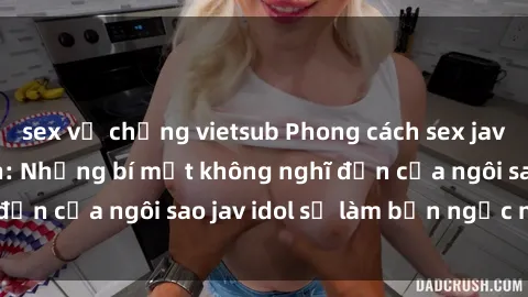sex vợ chồng vietsub Phong cách sex jav idol siêu hấp dẫn: Những bí mật không nghĩ đến của ngôi sao jav idol sẽ làm bạn ngạc nhiên!