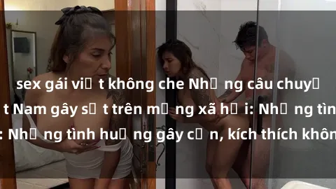 sex gái việt không che Những câu chuyện sex sinh viên Việt Nam gây sốt trên mạng xã hội: Những tình huống gây cấn, kích thích không thể bỏ qua