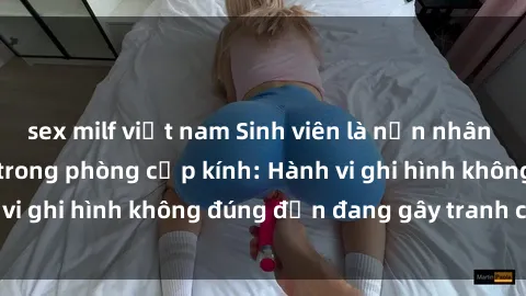 sex milf việt nam Sinh viên là nạn nhân của video quay lén trong phòng cấp kính: Hành vi ghi hình không đúng đắn đang gây tranh cãi lớn