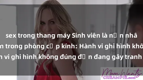 sex trong thang máy Sinh viên là nạn nhân của video quay lén trong phòng cấp kính: Hành vi ghi hình không đúng đắn đang gây tranh cãi lớn