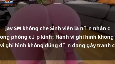 jav SM không che Sinh viên là nạn nhân của video quay lén trong phòng cấp kính: Hành vi ghi hình không đúng đắn đang gây tranh cãi lớn