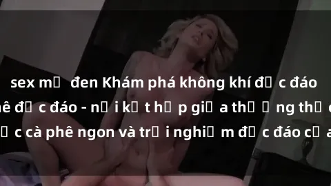 sex mỹ đen Khám phá không khí độc đáo tại sex quán cà phê độc đáo - nơi kết hợp giữa thưởng thức cà phê ngon và trải nghiệm độc đáo của không gian sex shop.