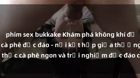 phim sex bukkake Khám phá không khí độc đáo tại sex quán cà phê độc đáo - nơi kết hợp giữa thưởng thức cà phê ngon và trải nghiệm độc đáo của không gian sex shop.