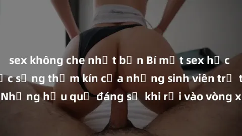 sex không che nhật bản Bí mật sex học sinh không che: Cuộc sống thầm kín của những sinh viên trẻ trên trường. Những hậu quả đáng sợ khi rơi vào vòng xoáy của tình dục từ tuổi mới lớn.