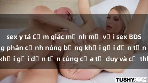 sex y tá Cảm giác mạnh mẽ với sex BDSM không che: những phân cảnh nóng bỏng khơi gợi đến tận cùng của tư duy và cơ thể.