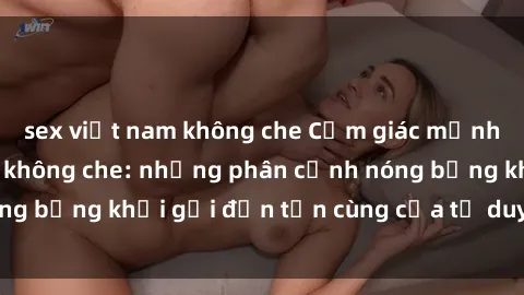 sex việt nam không che Cảm giác mạnh mẽ với sex BDSM không che: những phân cảnh nóng bỏng khơi gợi đến tận cùng của tư duy và cơ thể.