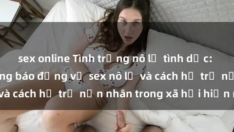 sex online Tình trạng nô lệ tình dục: Những thực tế đáng báo động về sex nô lệ và cách hỗ trợ nạn nhân trong xã hội hiện nay