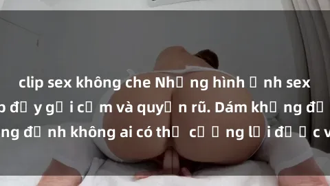 clip sex không che Những hình ảnh sex gái Việt xinh đẹp đầy gợi cảm và quyến rũ. Dám khẳng định không ai có thể cưỡng lại được vẻ đẹp của họ.