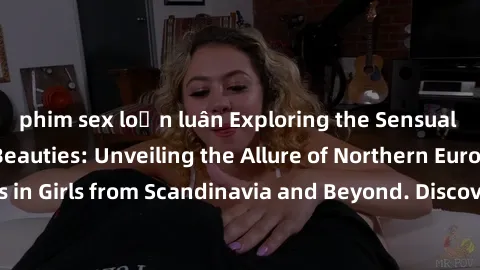 phim sex loạn luân Exploring the Sensual Charms of Nordic Beauties: Unveiling the Allure of Northern European Sexiness in Girls from Scandinavia and Beyond. Discover the Seductive Secrets of Northern 