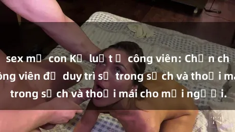 sex mẹ con Kỷ luật ở công viên: Chấn chỉnh hành vi sex công viên để duy trì sự trong sạch và thoải mái cho mọi người.