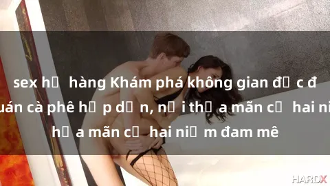 sex họ hàng Khám phá không gian độc đáo tại sex quán cà phê hấp dẫn, nơi thỏa mãn cả hai niềm đam mê