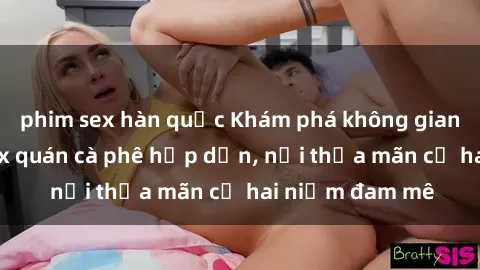 phim sex hàn quốc Khám phá không gian độc đáo tại sex quán cà phê hấp dẫn, nơi thỏa mãn cả hai niềm đam mê