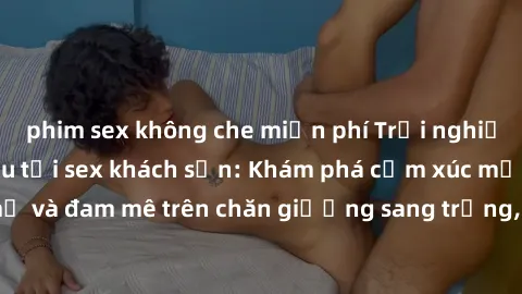 phim sex không che miễn phí Trải nghiệm đỉnh cao tình yêu tại sex khách sạn: Khám phá cảm xúc mới mẻ và đam mê trên chăn giường sang trọng, độc đáo, không giới hạn.