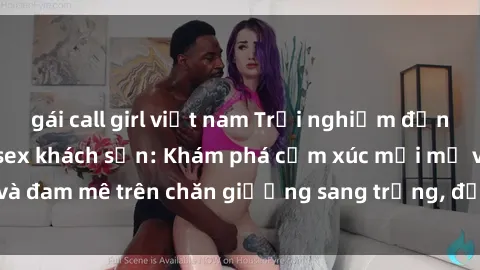 gái call girl việt nam Trải nghiệm đỉnh cao tình yêu tại sex khách sạn: Khám phá cảm xúc mới mẻ và đam mê trên chăn giường sang trọng, độc đáo, không giới hạn.