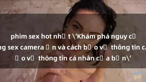 phim sex hot nhất 'Khám phá nguy cơ của việc sử dụng sex camera ẩn và cách bảo vệ thông tin cá nhân của bạn'