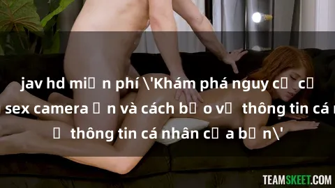 jav hd miễn phí 'Khám phá nguy cơ của việc sử dụng sex camera ẩn và cách bảo vệ thông tin cá nhân của bạn'