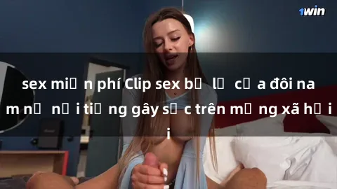 sex miễn phí Clip sex bị lộ của đôi nam nữ nổi tiếng gây sốc trên mạng xã hội