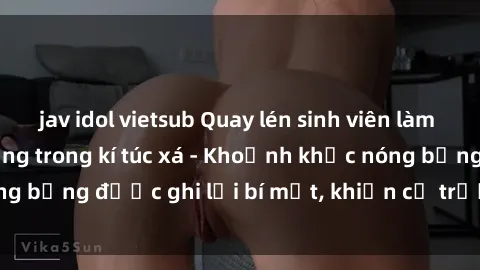 jav idol vietsub Quay lén sinh viên làm tình ngay trên giường trong kí túc xá - Khoảnh khắc nóng bỏng được ghi lại bí mật, khiến cả trường học xôn xao.