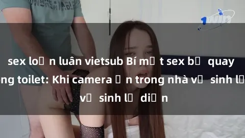 sex loạn luân vietsub Bí mật sex bị quay lén trong toilet: Khi camera ẩn trong nhà vệ sinh lộ diện
