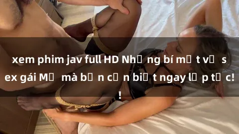 xem phim jav full HD Những bí mật về sex gái Mỹ mà bạn cần biết ngay lập tức!