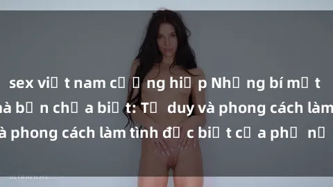 sex việt nam cưỡng hiếp Những bí mật về sex gái Nga mà bạn chưa biết: Tư duy và phong cách làm tình đặc biệt của phụ nữ Nga