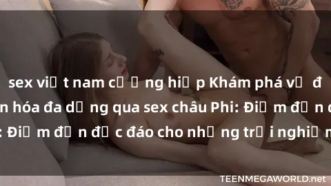 sex việt nam cưỡng hiếp Khám phá vẻ đẹp tự nhiên và văn hóa đa dạng qua sex châu Phi: Điểm đến độc đáo cho những trải nghiệm khó quên