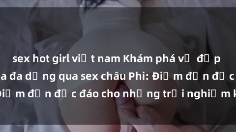 sex hot girl việt nam Khám phá vẻ đẹp tự nhiên và văn hóa đa dạng qua sex châu Phi: Điểm đến độc đáo cho những trải nghiệm khó quên