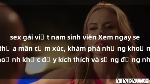 sex gái việt nam sinh viên Xem ngay sex jav không che để thỏa mãn cảm xúc, khám phá những khoảnh khắc đầy kích thích và sống động nhất chỉ trong click!
