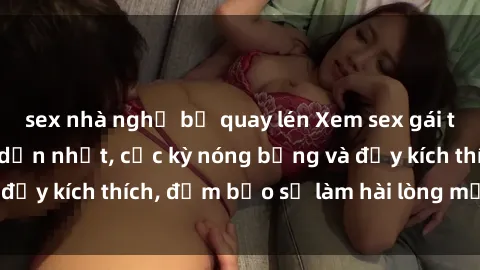 sex nhà nghỉ bị quay lén Xem sex gái trẻ không che hấp dẫn nhất, cực kỳ nóng bỏng và đầy kích thích, đảm bảo sẽ làm hài lòng mọi người!