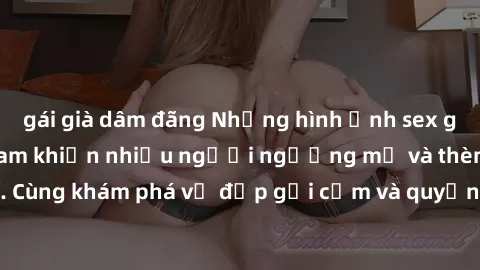 gái già dâm đãng Những hình ảnh sex gái sinh viên Việt Nam khiến nhiều người ngưỡng mộ và thèm khát. Cùng khám phá vẻ đẹp gợi cảm và quyến rũ của những cô gái trẻ này.