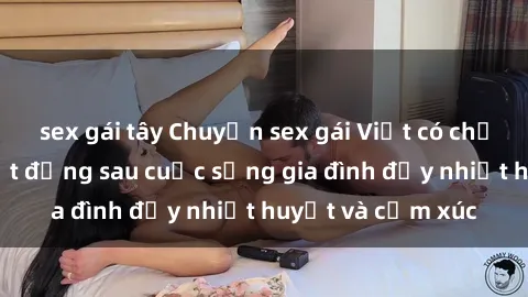 sex gái tây Chuyện sex gái Việt có chồng: Những bí mật đằng sau cuộc sống gia đình đầy nhiệt huyết và cảm xúc