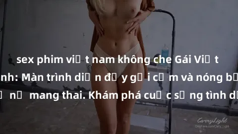sex phim việt nam không che Gái Việt mang bầu và làm tình: Màn trình diễn đầy gợi cảm và nóng bỏng của phụ nữ mang thai. Khám phá cuộc sống tình dục đầy hấp dẫn và mới lạ của họ!