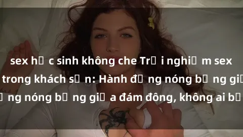 sex học sinh không che Trải nghiệm sex sinh viên sôi động trong khách sạn: Hành động nóng bỏng giữa đám đông, không ai bị bỏ lỡ