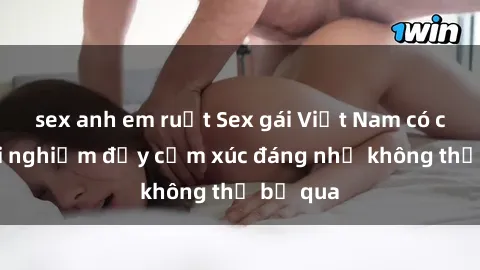 sex anh em ruột Sex gái Việt Nam có con: Trải nghiệm đầy cảm xúc đáng nhớ không thể bỏ qua
