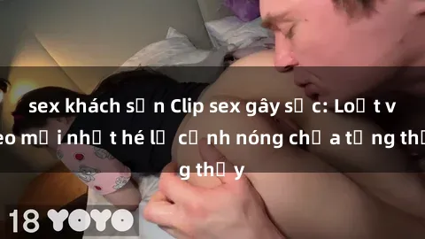 sex khách sạn Clip sex gây sốc: Loạt video mới nhất hé lộ cảnh nóng chưa từng thấy